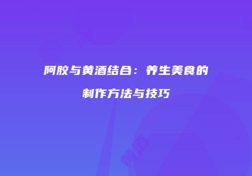 阿胶与黄酒结合：养生美食的制作方法与技巧