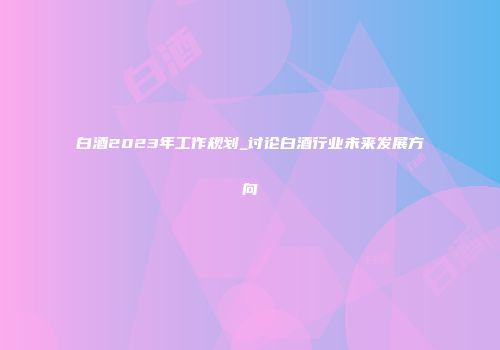 白酒2023年工作规划_讨论白酒行业未来发展方向