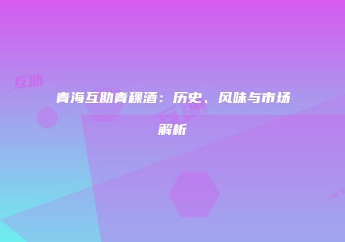 青海互助青稞酒：历史、风味与市场解析
