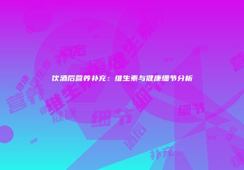 饮酒后营养补充：维生素与健康细节分析