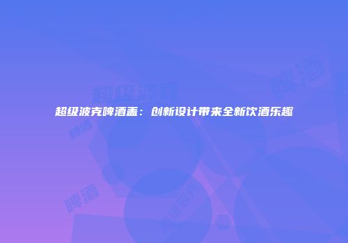 超级波克啤酒盖：创新设计带来全新饮酒乐趣