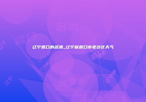 辽宁营口的名酒_辽宁省营口市老边区天气