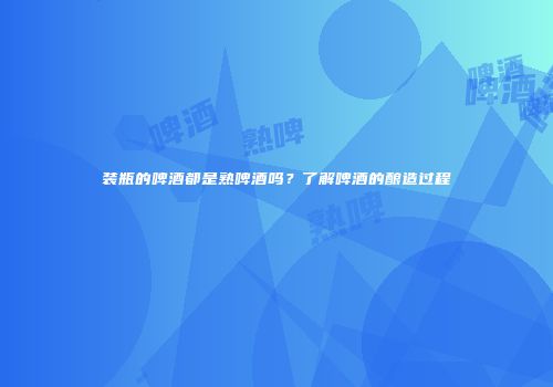 装瓶的啤酒都是熟啤酒吗？了解啤酒的酿造过程