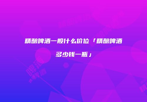 精酿啤酒一般什么价位「精酿啤酒多少钱一瓶」