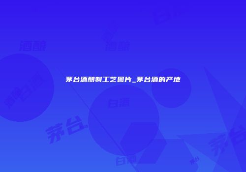 茅台酒酿制工艺图片_茅台酒的产地