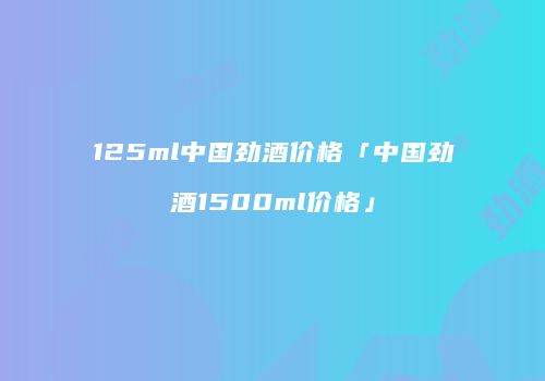 125ml中国劲酒价格「中国劲酒1500ml价格」