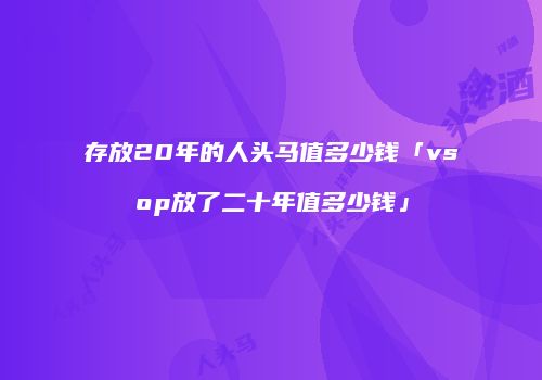 存放20年的人头马值多少钱「vsop放了二十年值多少钱」
