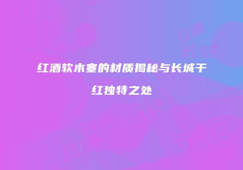 红酒软木塞的材质揭秘与长城干红独特之处