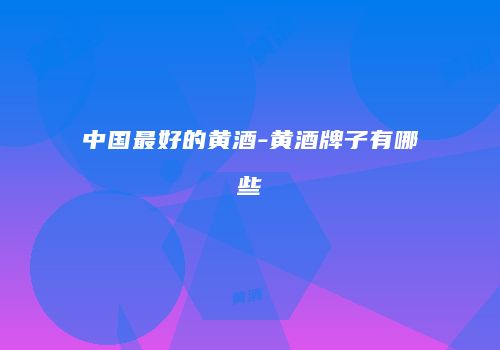 中国最好的黄酒-黄酒牌子有哪些