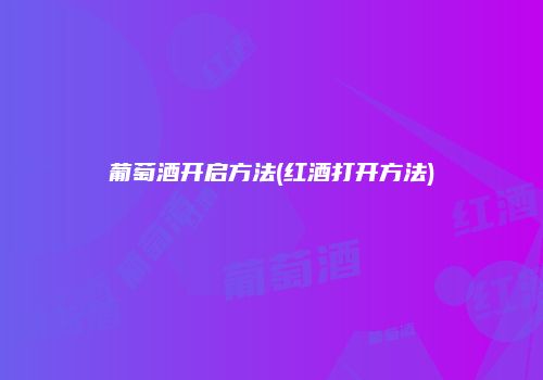 葡萄酒开启方法(红酒打开方法)