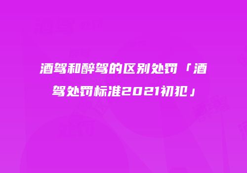 酒驾和醉驾的区别处罚「酒驾处罚标准2021初犯」