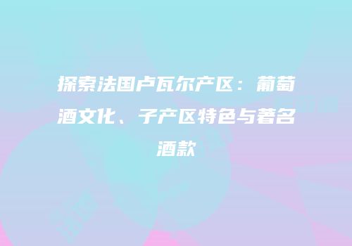 探索法国卢瓦尔产区：葡萄酒文化、子产区特色与著名酒款