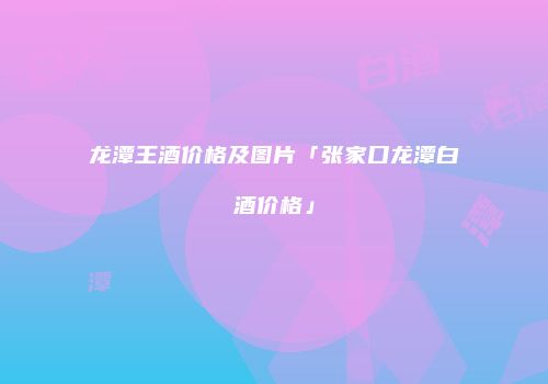 龙潭王酒价格及图片「张家口龙潭白酒价格」
