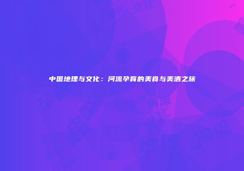 中国地理与文化：河流孕育的美食与美酒之旅