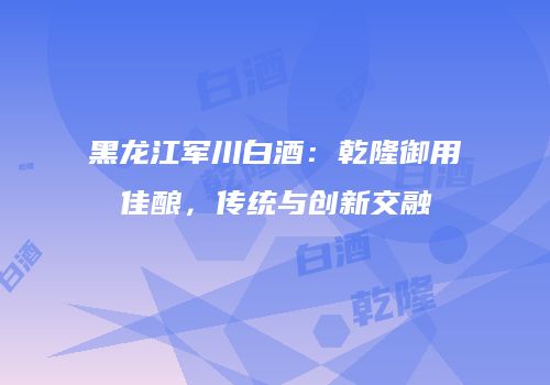 黑龙江军川白酒：乾隆御用佳酿，传统与创新交融