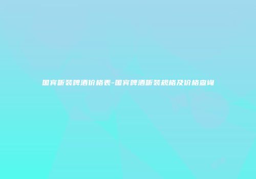 国宾听装啤酒价格表-国宾啤酒听装规格及价格查询