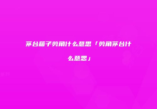 茅台箱子剪角什么意思「剪角茅台什么意思」