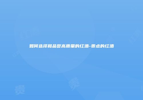如何选择和品尝高质量的红酒-贵点的红酒