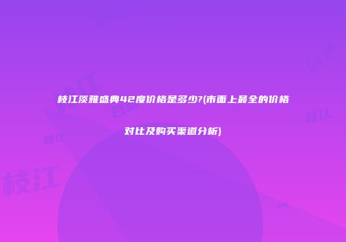 枝江淡雅盛典42度价格是多少?(市面上最全的价格对比及购买渠道分析)