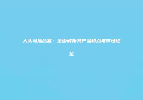 人头马酒品鉴：全面解析其产品特点与市场地位