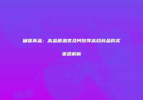 确保真品：高品质酒类及阿胶等高档商品购买渠道解析