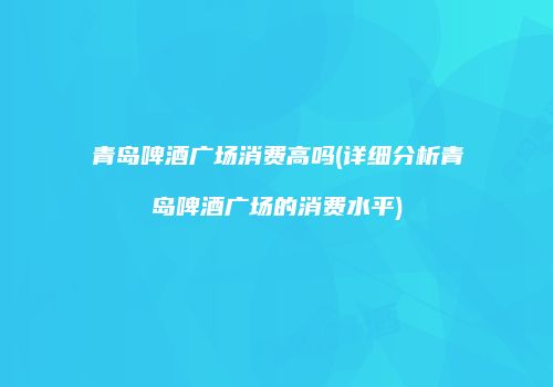 青岛啤酒广场消费高吗(详细分析青岛啤酒广场的消费水平)
