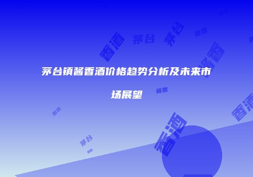 茅台镇酱香酒价格趋势分析及未来市场展望