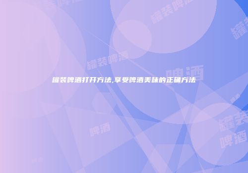 罐装啤酒打开方法,享受啤酒美味的正确方法