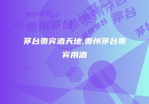 茅台贵宾酒天地,贵州茅台贵宾用酒
