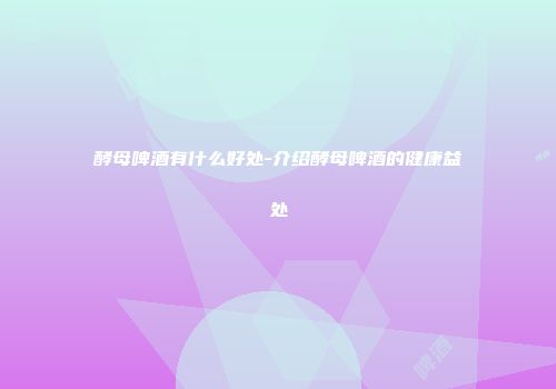 酵母啤酒有什么好处-介绍酵母啤酒的健康益处