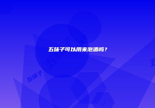 五味子可以用来泡酒吗？