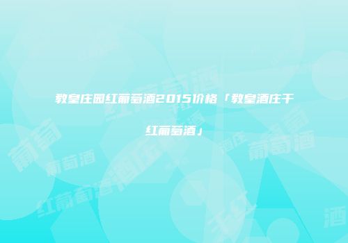 教皇庄园红葡萄酒2015价格「教皇酒庄干红葡萄酒」