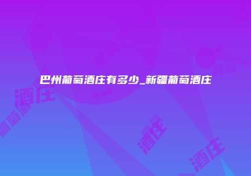 巴州葡萄酒庄有多少_新疆葡萄酒庄