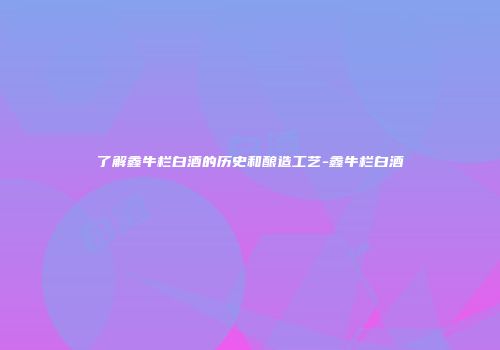 了解鑫牛栏白酒的历史和酿造工艺-鑫牛栏白酒