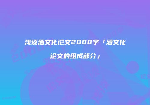 浅谈酒文化论文2000字「酒文化论文的组成部分」