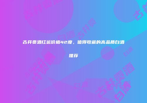 古井贡酒红运价格42度，值得收藏的高品质白酒推荐