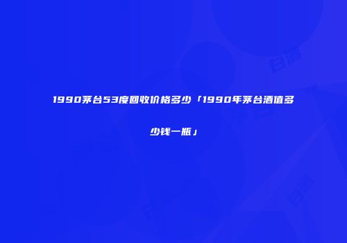 1990茅台53度回收价格多少「1990年茅台酒值多少钱一瓶」
