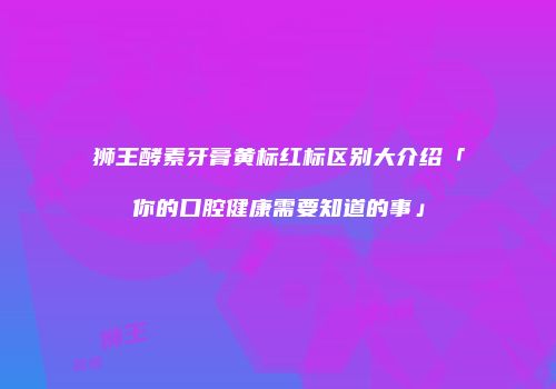 狮王酵素牙膏黄标红标区别大介绍「你的口腔健康需要知道的事」