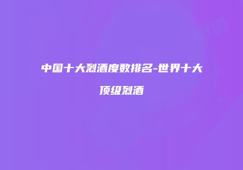 中国十大烈酒度数排名-世界十大顶级烈酒