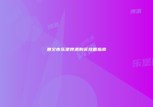遵义市乐堡啤酒购买攻略指南
