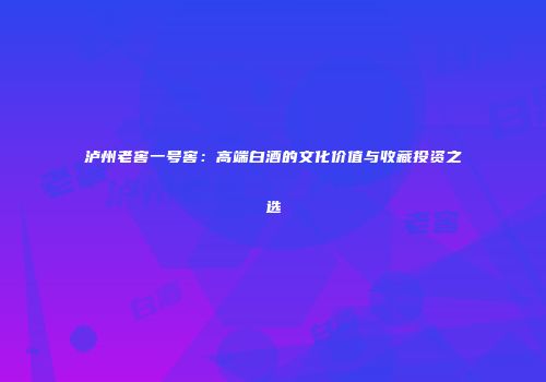 泸州老窖一号窖：高端白酒的文化价值与收藏投资之选