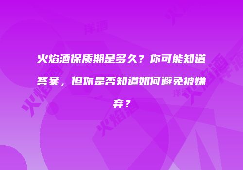 火焰酒保质期是多久？你可能知道答案，但你是否知道如何避免被嫌弃？