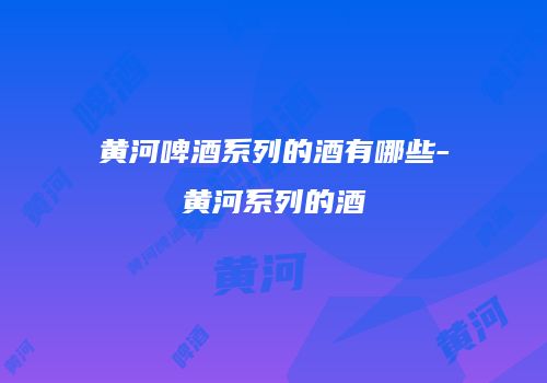 黄河啤酒系列的酒有哪些-黄河系列的酒