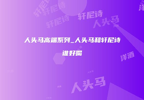 人头马高端系列_人头马和轩尼诗谁好喝