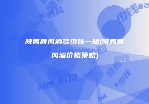 陕西西风酒多少钱一瓶(陕西西风酒价格策略)