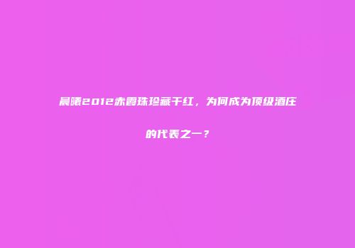 晨曦2012赤霞珠珍藏干红，为何成为顶级酒庄的代表之一？