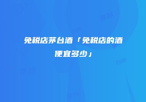 免税店茅台酒「免税店的酒便宜多少」