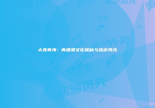 大美青海：青稞酒文化探秘与旅游风光