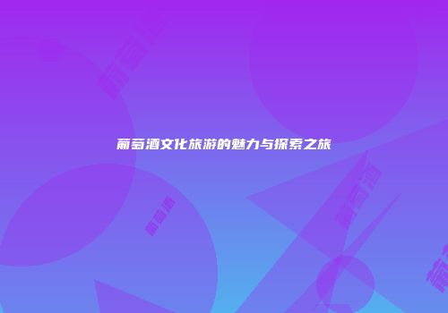 葡萄酒文化旅游的魅力与探索之旅