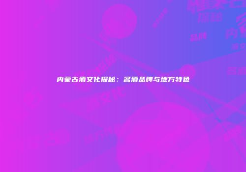 内蒙古酒文化探秘：名酒品牌与地方特色